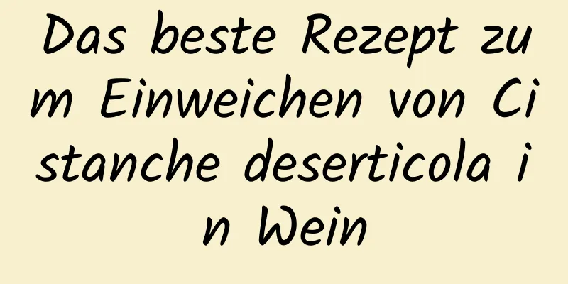 Das beste Rezept zum Einweichen von Cistanche deserticola in Wein