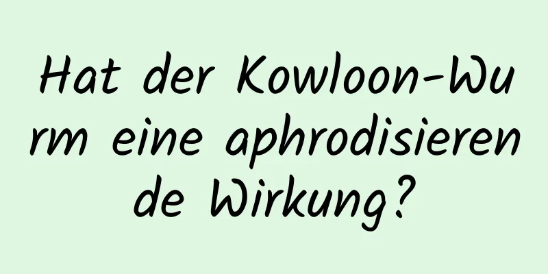 Hat der Kowloon-Wurm eine aphrodisierende Wirkung?