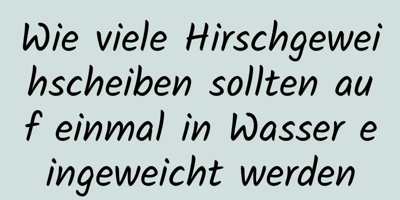 Wie viele Hirschgeweihscheiben sollten auf einmal in Wasser eingeweicht werden