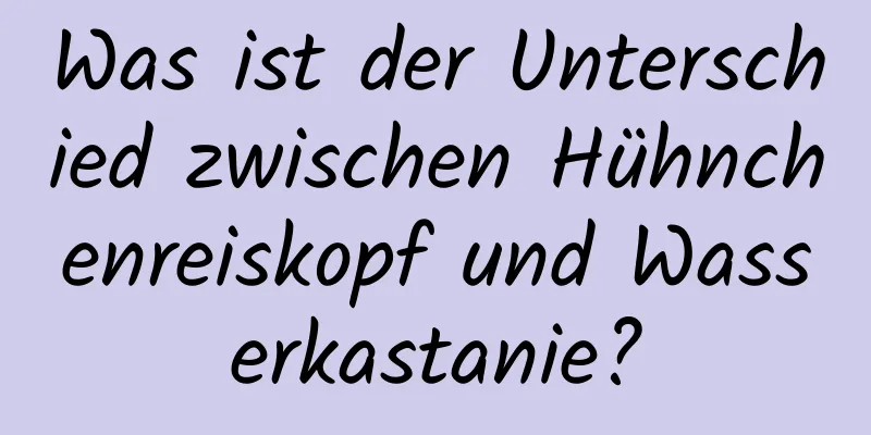 Was ist der Unterschied zwischen Hühnchenreiskopf und Wasserkastanie?