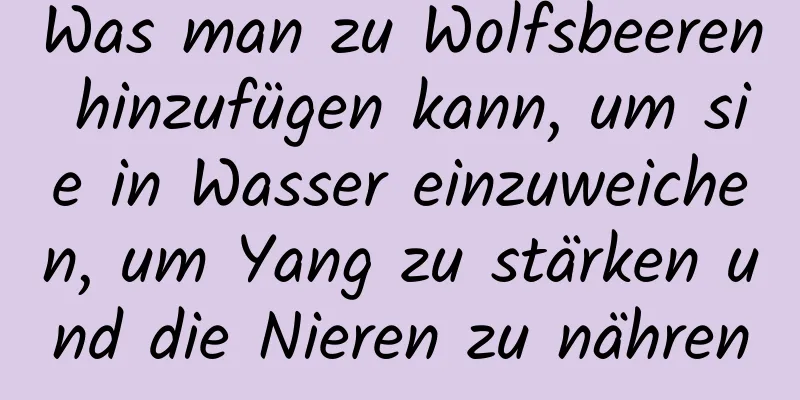 Was man zu Wolfsbeeren hinzufügen kann, um sie in Wasser einzuweichen, um Yang zu stärken und die Nieren zu nähren