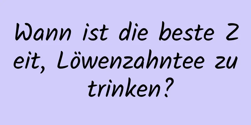 Wann ist die beste Zeit, Löwenzahntee zu trinken?