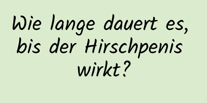 Wie lange dauert es, bis der Hirschpenis wirkt?