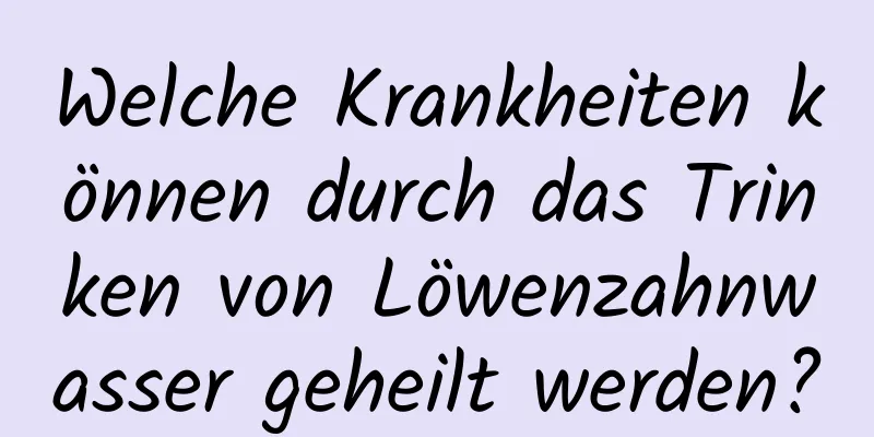 Welche Krankheiten können durch das Trinken von Löwenzahnwasser geheilt werden?