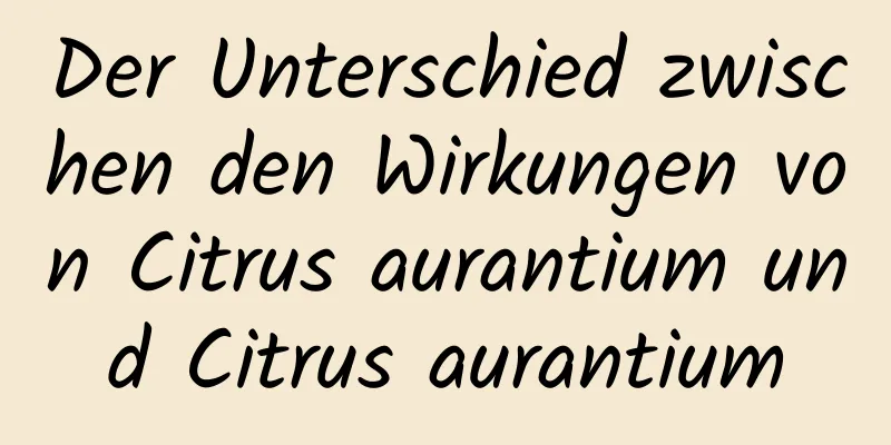 Der Unterschied zwischen den Wirkungen von Citrus aurantium und Citrus aurantium