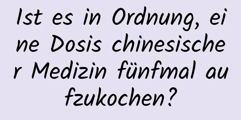 Ist es in Ordnung, eine Dosis chinesischer Medizin fünfmal aufzukochen?