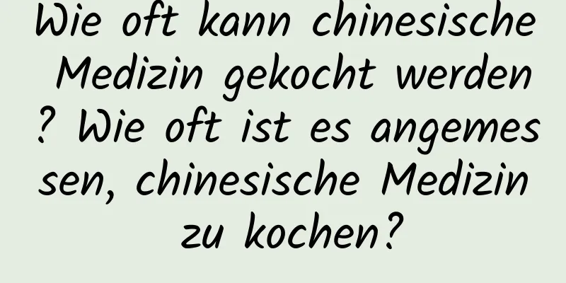 Wie oft kann chinesische Medizin gekocht werden? Wie oft ist es angemessen, chinesische Medizin zu kochen?