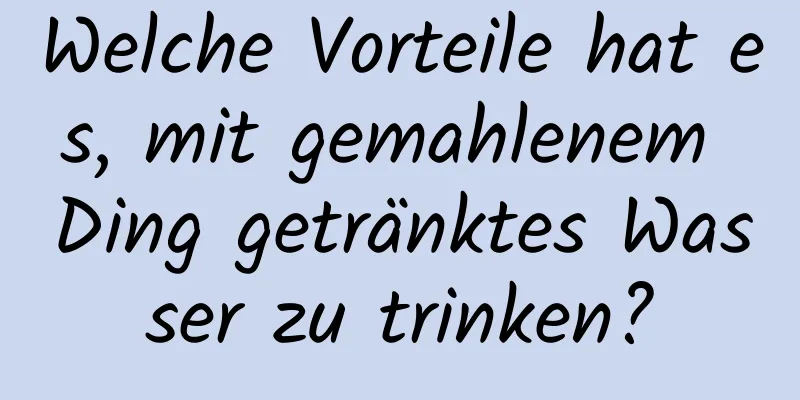 Welche Vorteile hat es, mit gemahlenem Ding getränktes Wasser zu trinken?