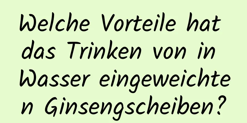 Welche Vorteile hat das Trinken von in Wasser eingeweichten Ginsengscheiben?