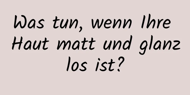 Was tun, wenn Ihre Haut matt und glanzlos ist?