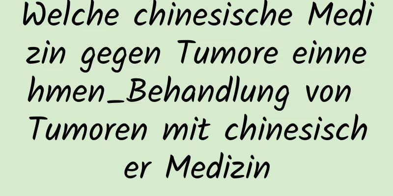 Welche chinesische Medizin gegen Tumore einnehmen_Behandlung von Tumoren mit chinesischer Medizin