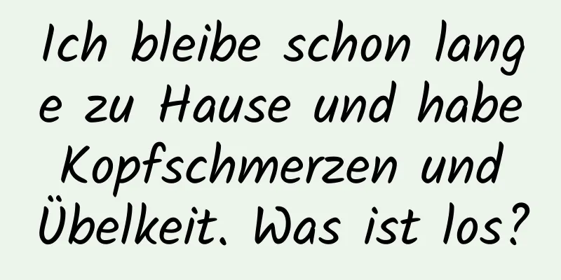 Ich bleibe schon lange zu Hause und habe Kopfschmerzen und Übelkeit. Was ist los?