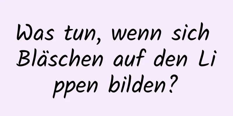 Was tun, wenn sich Bläschen auf den Lippen bilden?