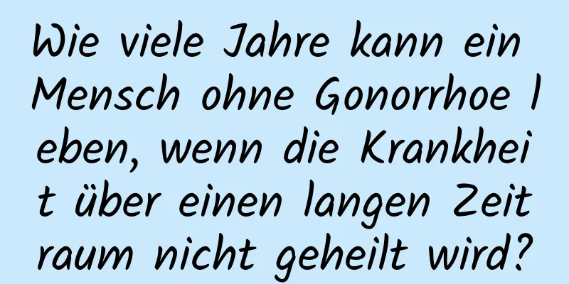 Wie viele Jahre kann ein Mensch ohne Gonorrhoe leben, wenn die Krankheit über einen langen Zeitraum nicht geheilt wird?