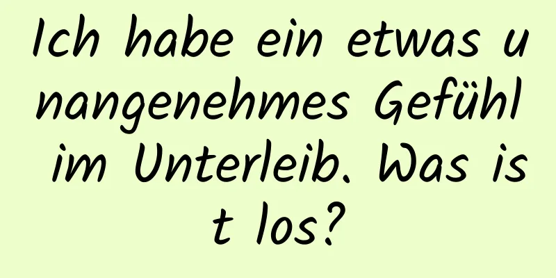 Ich habe ein etwas unangenehmes Gefühl im Unterleib. Was ist los?