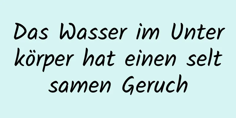 Das Wasser im Unterkörper hat einen seltsamen Geruch