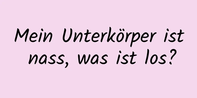 Mein Unterkörper ist nass, was ist los?