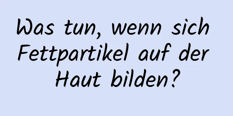 Was tun, wenn sich Fettpartikel auf der Haut bilden?