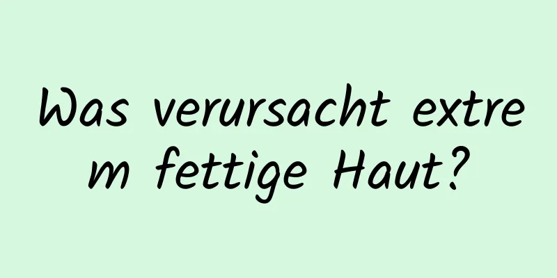 Was verursacht extrem fettige Haut?