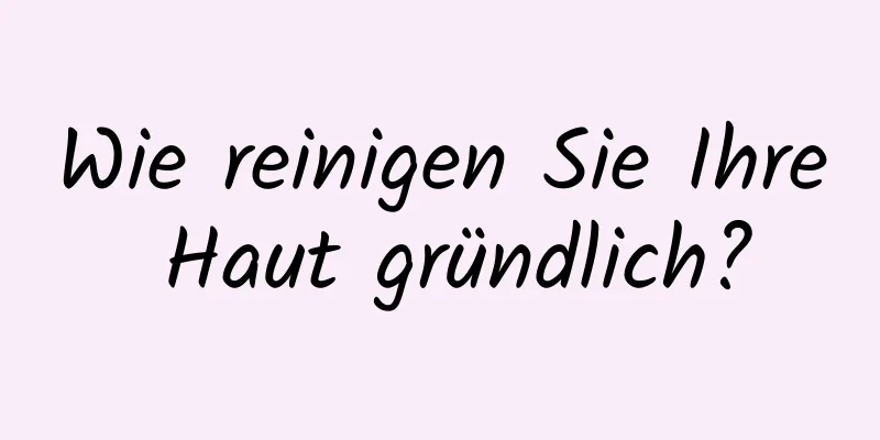 Wie reinigen Sie Ihre Haut gründlich?