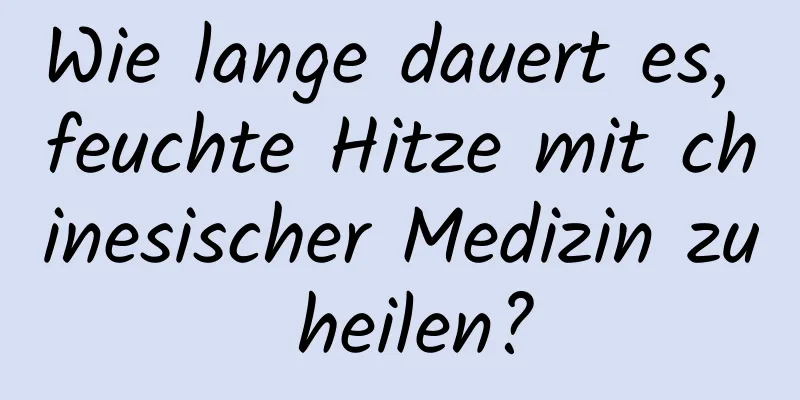 Wie lange dauert es, feuchte Hitze mit chinesischer Medizin zu heilen?