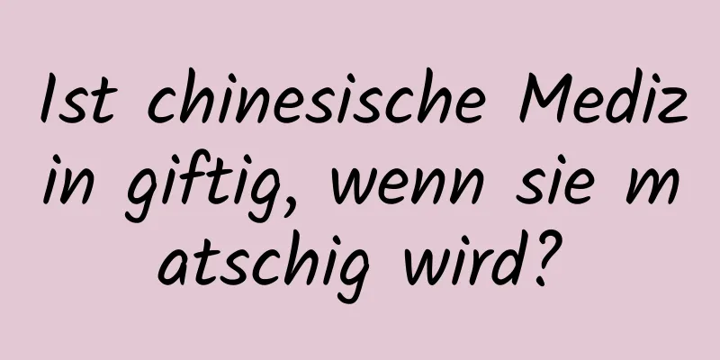 Ist chinesische Medizin giftig, wenn sie matschig wird?