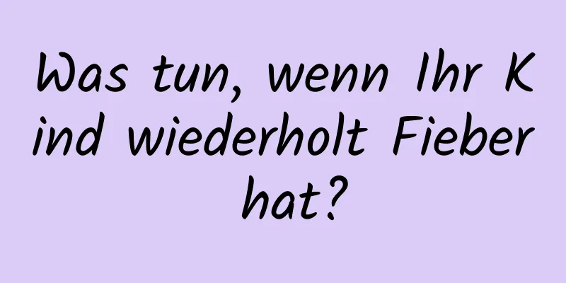 Was tun, wenn Ihr Kind wiederholt Fieber hat?