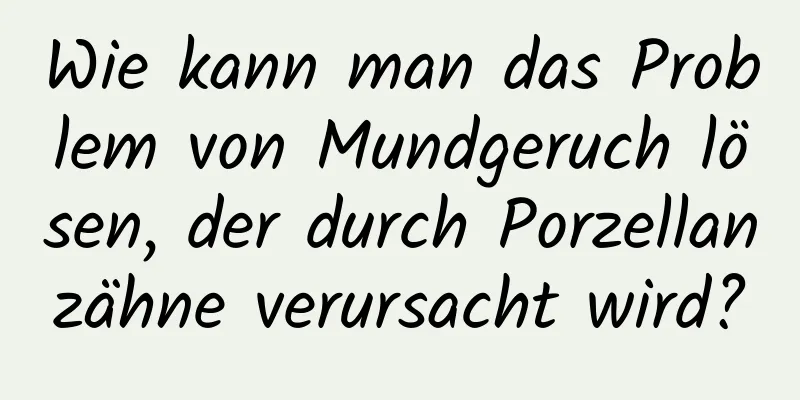 Wie kann man das Problem von Mundgeruch lösen, der durch Porzellanzähne verursacht wird?