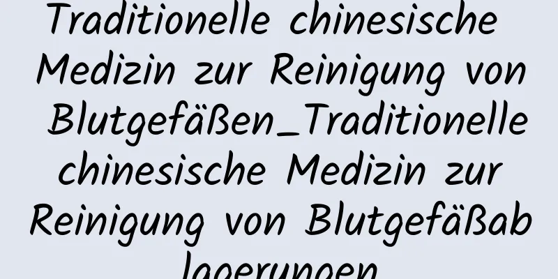 Traditionelle chinesische Medizin zur Reinigung von Blutgefäßen_Traditionelle chinesische Medizin zur Reinigung von Blutgefäßablagerungen