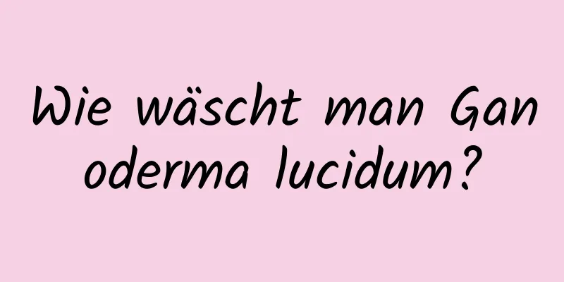 Wie wäscht man Ganoderma lucidum?