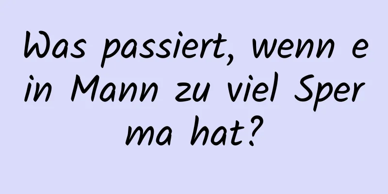 Was passiert, wenn ein Mann zu viel Sperma hat?