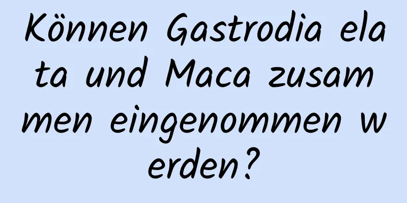 Können Gastrodia elata und Maca zusammen eingenommen werden?