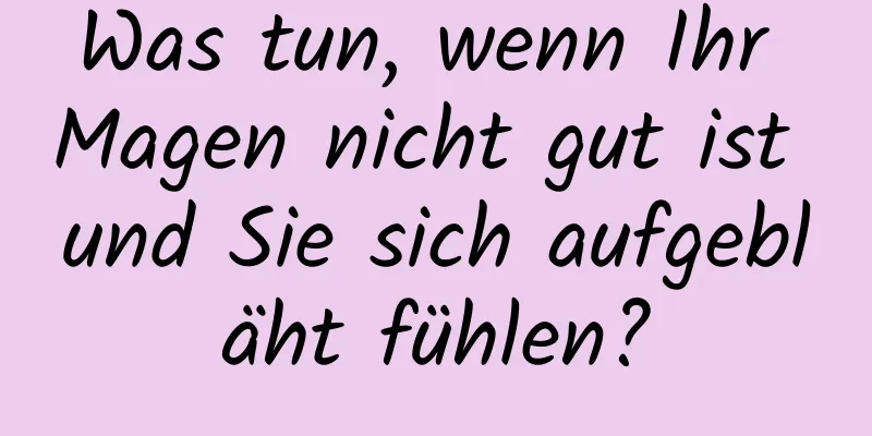 Was tun, wenn Ihr Magen nicht gut ist und Sie sich aufgebläht fühlen?