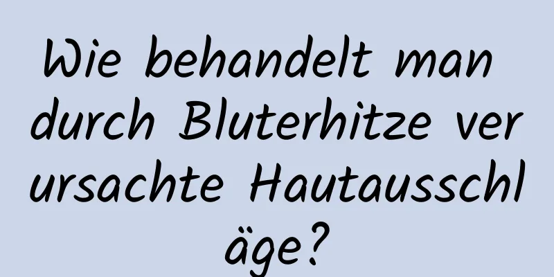 Wie behandelt man durch Bluterhitze verursachte Hautausschläge?