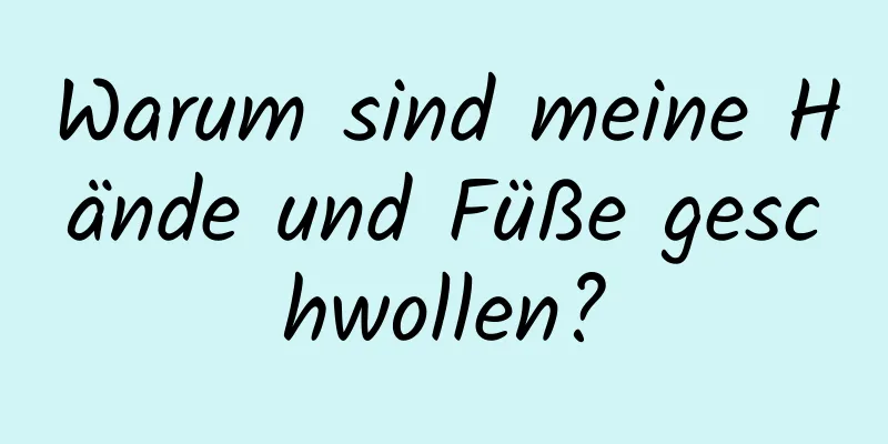 Warum sind meine Hände und Füße geschwollen?