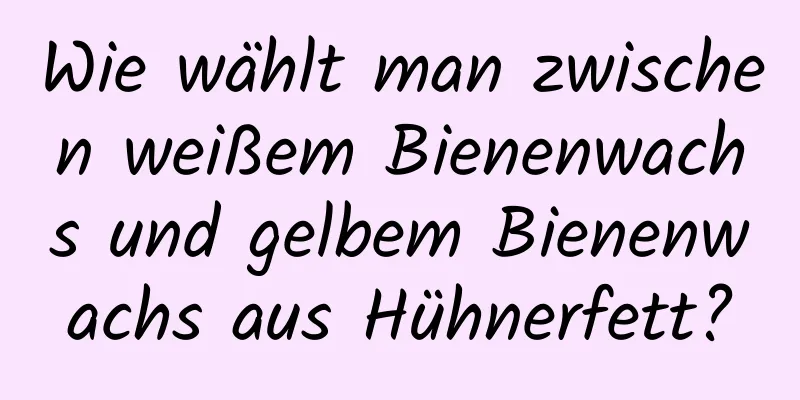 Wie wählt man zwischen weißem Bienenwachs und gelbem Bienenwachs aus Hühnerfett?