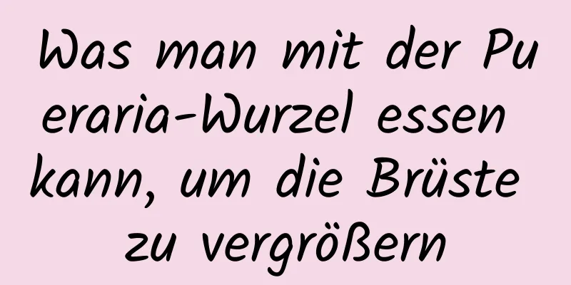 Was man mit der Pueraria-Wurzel essen kann, um die Brüste zu vergrößern