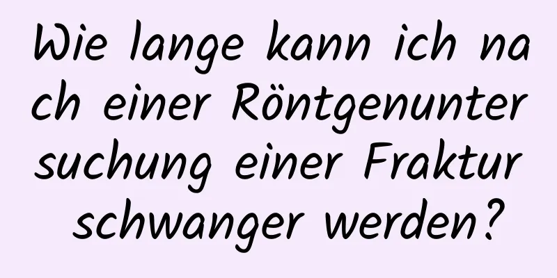 Wie lange kann ich nach einer Röntgenuntersuchung einer Fraktur schwanger werden?