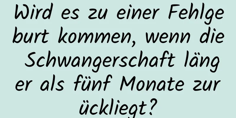 Wird es zu einer Fehlgeburt kommen, wenn die Schwangerschaft länger als fünf Monate zurückliegt?