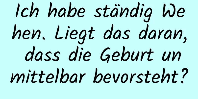 Ich habe ständig Wehen. Liegt das daran, dass die Geburt unmittelbar bevorsteht?