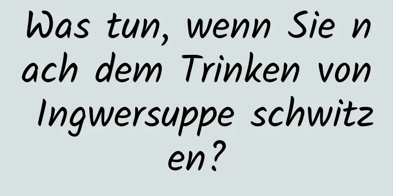 Was tun, wenn Sie nach dem Trinken von Ingwersuppe schwitzen?