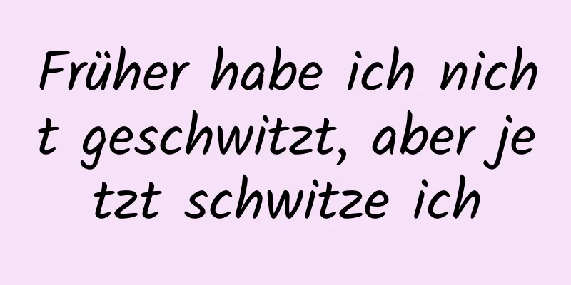 Früher habe ich nicht geschwitzt, aber jetzt schwitze ich