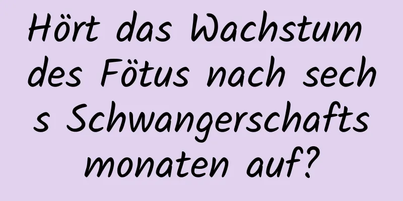 Hört das Wachstum des Fötus nach sechs Schwangerschaftsmonaten auf?