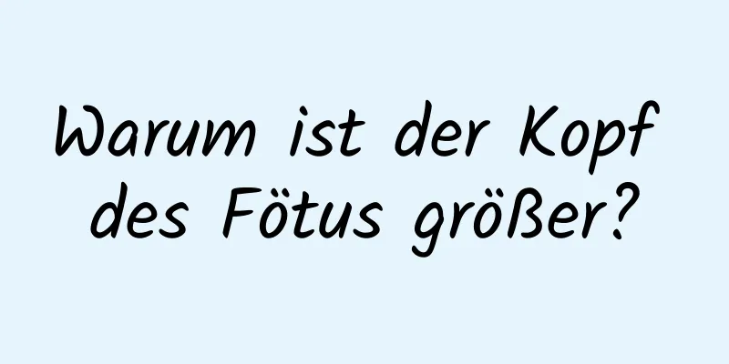 Warum ist der Kopf des Fötus größer?