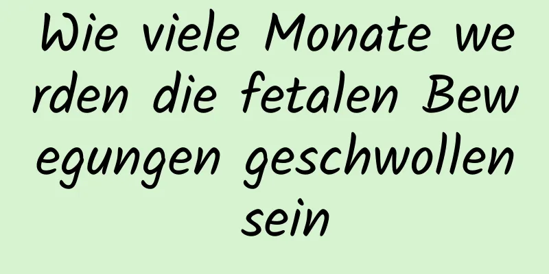 Wie viele Monate werden die fetalen Bewegungen geschwollen sein