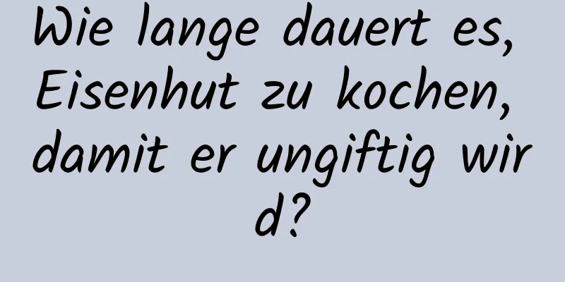 Wie lange dauert es, Eisenhut zu kochen, damit er ungiftig wird?