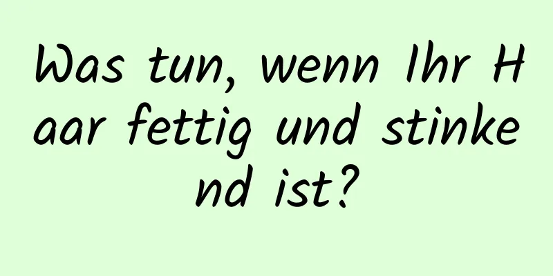 Was tun, wenn Ihr Haar fettig und stinkend ist?