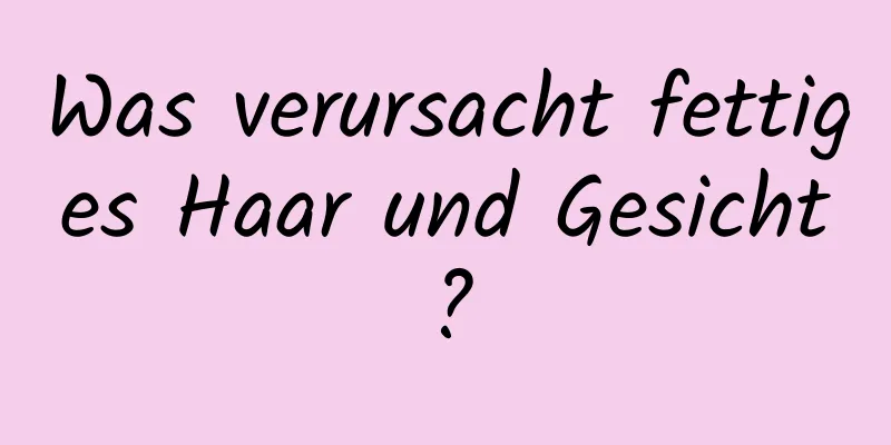 Was verursacht fettiges Haar und Gesicht?