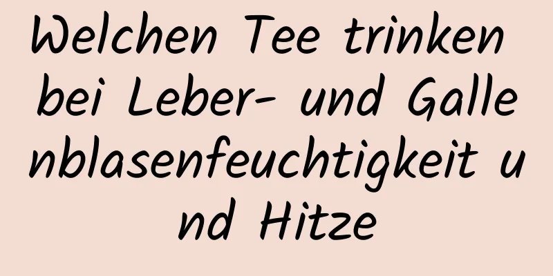 Welchen Tee trinken bei Leber- und Gallenblasenfeuchtigkeit und Hitze