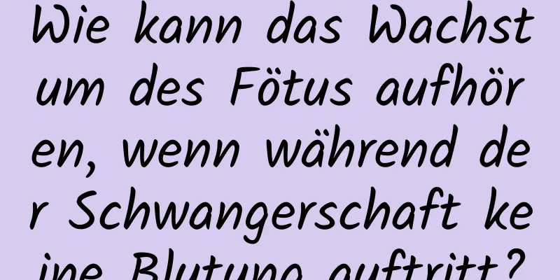 Wie kann das Wachstum des Fötus aufhören, wenn während der Schwangerschaft keine Blutung auftritt?